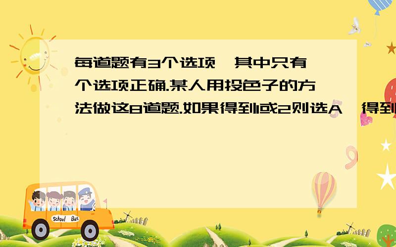 每道题有3个选项,其中只有一个选项正确.某人用投色子的方法做这8道题.如果得到1或2则选A,得到3或4则选B,得到5或6