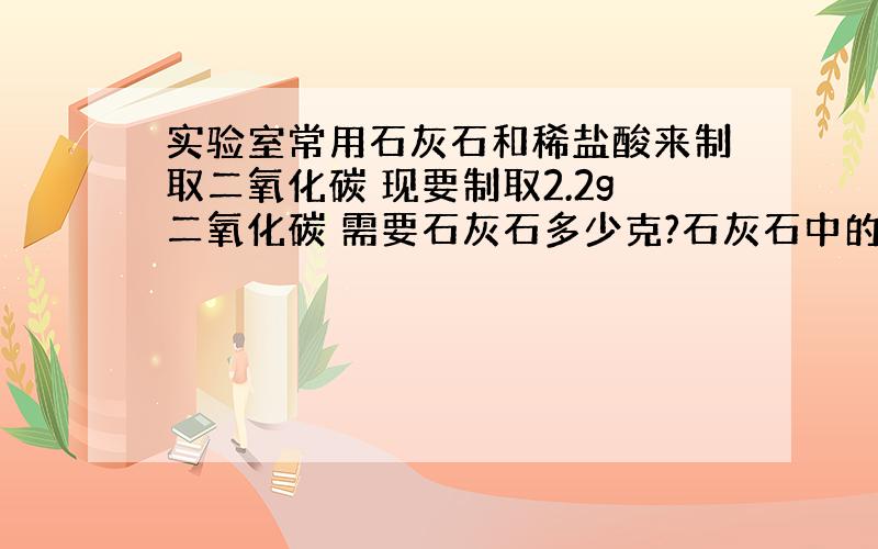 实验室常用石灰石和稀盐酸来制取二氧化碳 现要制取2.2g二氧化碳 需要石灰石多少克?石灰石中的杂质