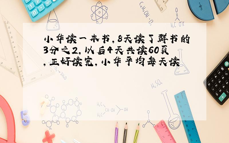 小华读一本书,8天读了群书的3分之2,以后4天共读60页,正好读完,小华平均每天读