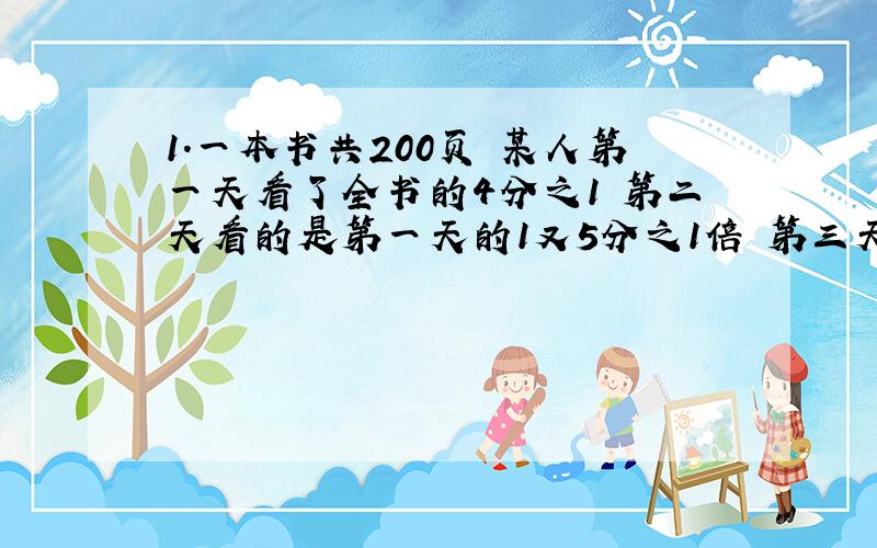 1.一本书共200页 某人第一天看了全书的4分之1 第二天看的是第一天的1又5分之1倍 第三天看的是第二天的3分之2 第