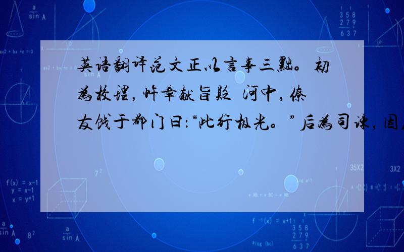 英语翻译范文正以言事三黜。初为校理，忤章献旨贬倅河中，僚友饯于都门曰：“此行极光。”后为司谏，因废郭后，率谏官伏合争之不