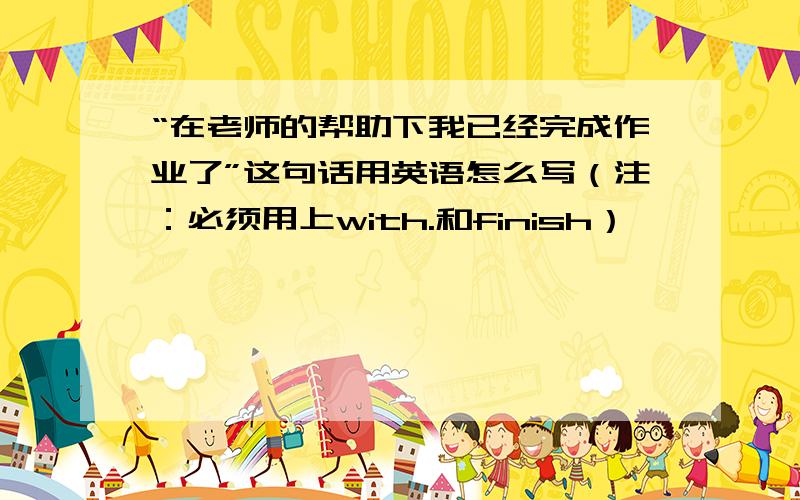 “在老师的帮助下我已经完成作业了”这句话用英语怎么写（注：必须用上with.和finish）