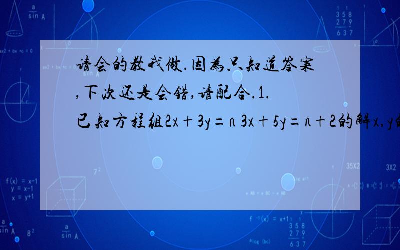 请会的教我做.因为只知道答案,下次还是会错,请配合.1.已知方程组2x+3y=n 3x+5y=n+2的解x,y的和为12