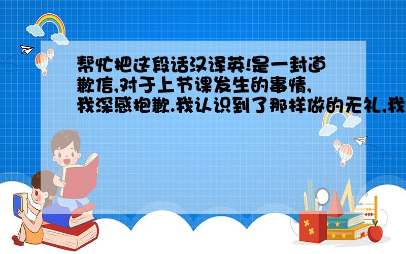 帮忙把这段话汉译英!是一封道歉信,对于上节课发生的事情,我深感抱歉.我认识到了那样做的无礼,我深知人与人之间尊重的重要性