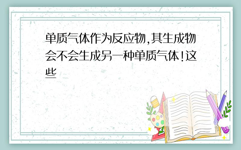 单质气体作为反应物,其生成物会不会生成另一种单质气体!这些