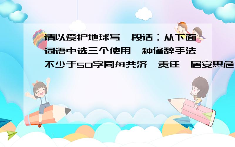 请以爱护地球写一段话：从下面词语中选三个使用一种修辞手法不少于50字同舟共济、责任、居安思危、同舟共