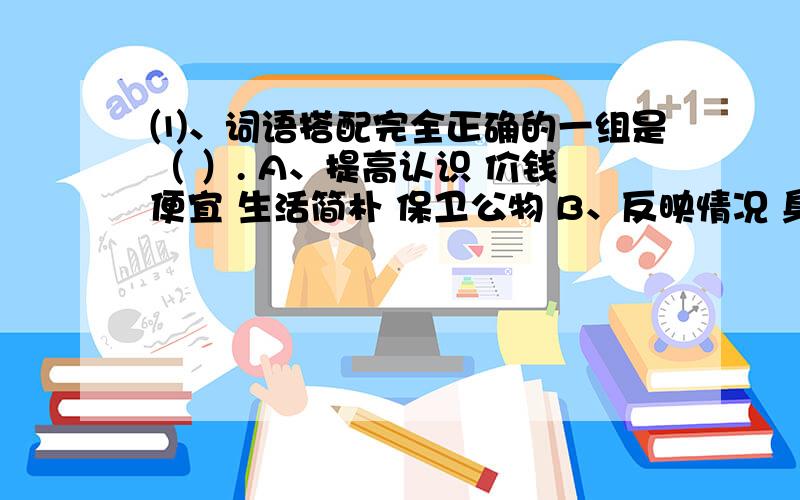 ⑴、词语搭配完全正确的一组是（ ）. A、提高认识 价钱便宜 生活简朴 保卫公物 B、反映情况 身体强大 发