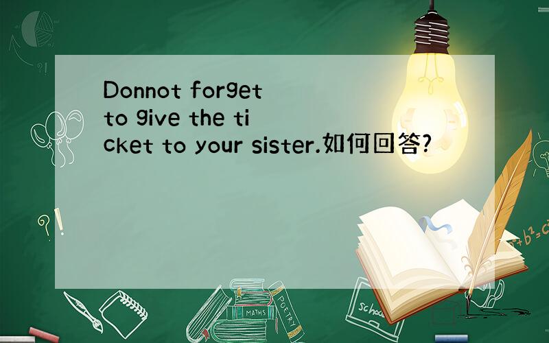 Donnot forget to give the ticket to your sister.如何回答?