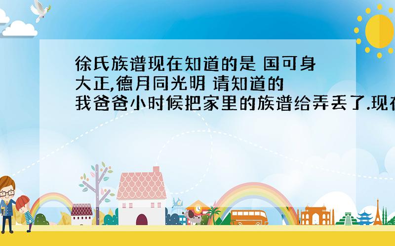 徐氏族谱现在知道的是 国可身大正,德月同光明 请知道的 我爸爸小时候把家里的族谱给弄丢了.现在只能记得前几辈的 我下面就