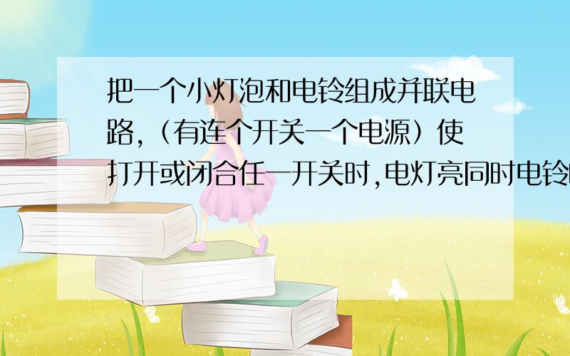 把一个小灯泡和电铃组成并联电路,（有连个开关一个电源）使打开或闭合任一开关时,电灯亮同时电铃响