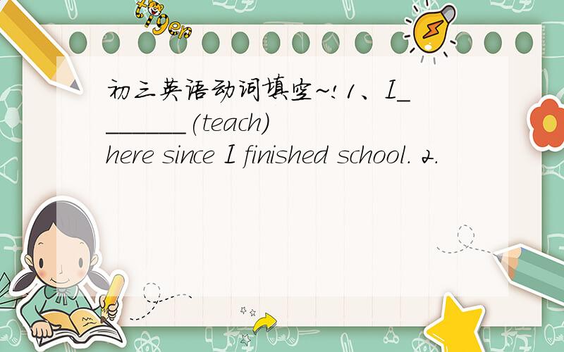 初三英语动词填空~!1、I_______(teach) here since I finished school. 2.