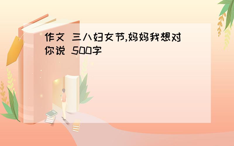 作文 三八妇女节,妈妈我想对你说 500字