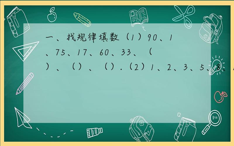 一、找规律填数（1）90、1、75、17、60、33、（）、（）、（）.（2）1、2、3、5、8、13、21、（）、（）