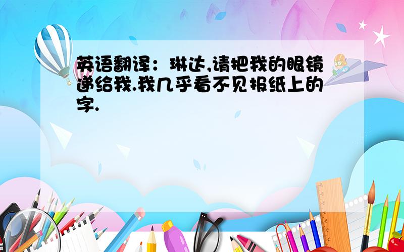 英语翻译：琳达,请把我的眼镜递给我.我几乎看不见报纸上的字.