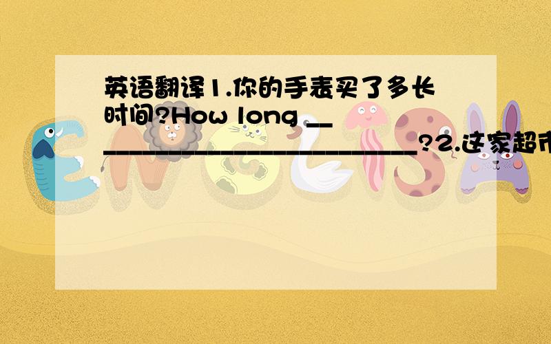 英语翻译1.你的手表买了多长时间?How long __________________________?2.这家超市关