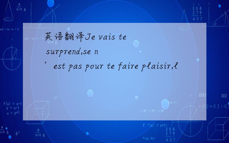 英语翻译Je vais te surprend,se n’est pas pour te faire plaisir,l