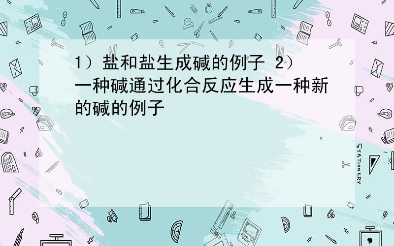 1）盐和盐生成碱的例子 2）一种碱通过化合反应生成一种新的碱的例子