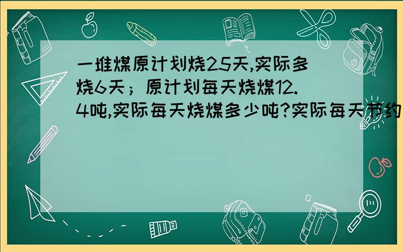 一堆煤原计划烧25天,实际多烧6天；原计划每天烧煤12.4吨,实际每天烧煤多少吨?实际每天节约煤多少吨?