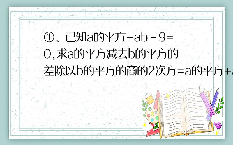 ①、已知a的平方+ab-9=0,求a的平方减去b的平方的差除以b的平方的商的2次方=a的平方+ab的和的3次方乘以ab除