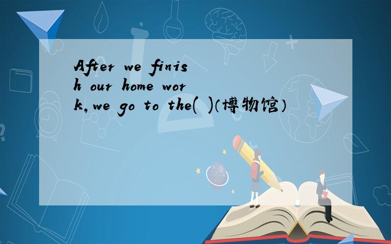 After we finish our home work,we go to the( )（博物馆）