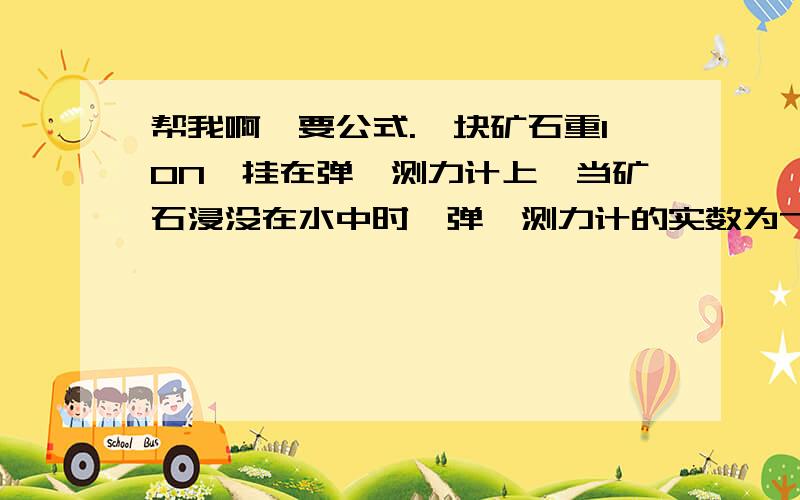 帮我啊,要公式.一块矿石重10N,挂在弹簧测力计上,当矿石浸没在水中时,弹簧测力计的实数为7.5N,则求：（1）矿石的体