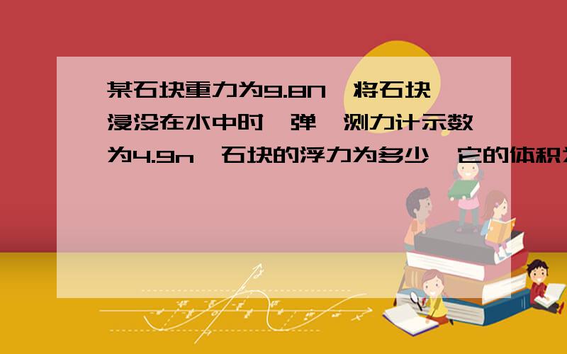 某石块重力为9.8N,将石块浸没在水中时,弹簧测力计示数为4.9n,石块的浮力为多少,它的体积为多少?