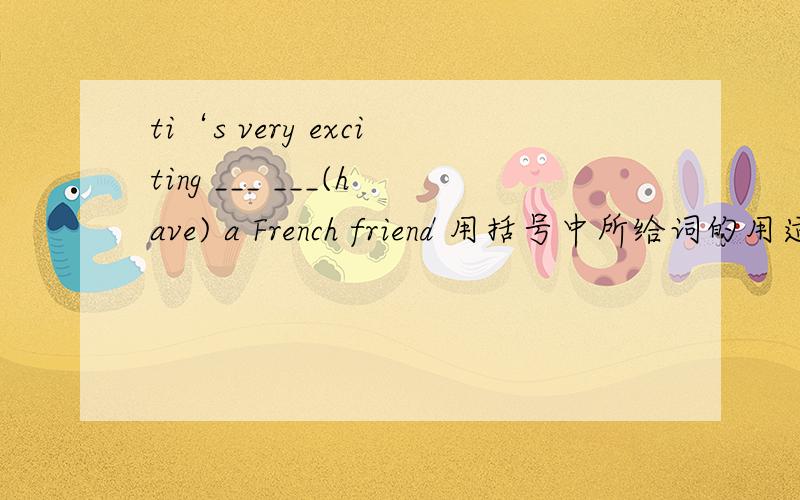 ti‘s very exciting ___ ___(have) a French friend 用括号中所给词的用适当