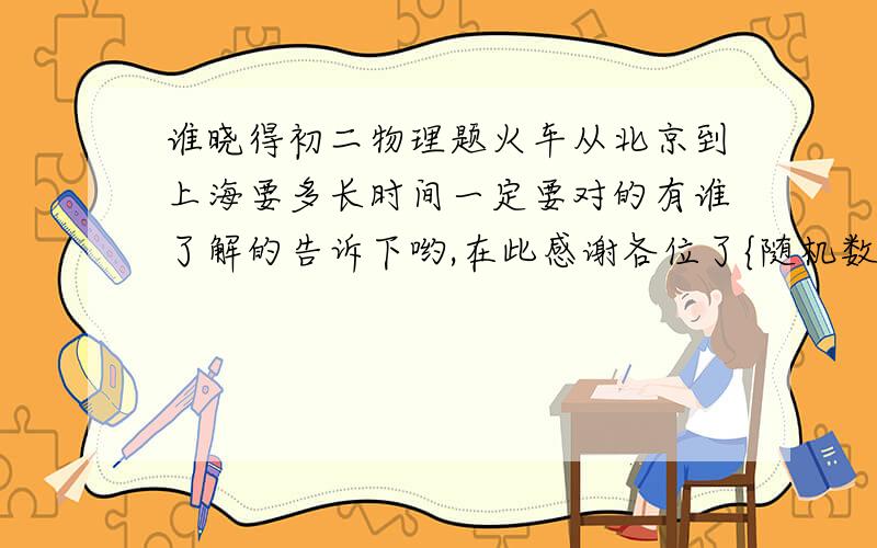 谁晓得初二物理题火车从北京到上海要多长时间一定要对的有谁了解的告诉下哟,在此感谢各位了{随机数b