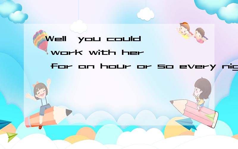 Well,you could work with her for an hour or so every night.翻