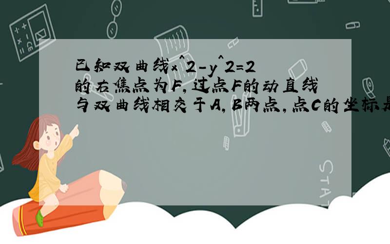 已知双曲线x^2-y^2=2的右焦点为F,过点F的动直线与双曲线相交于A,B两点,点C的坐标是（1,0）