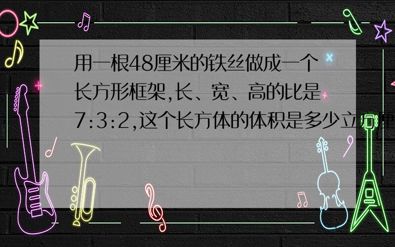 用一根48厘米的铁丝做成一个长方形框架,长、宽、高的比是7:3:2,这个长方体的体积是多少立方厘米?（用算术解）