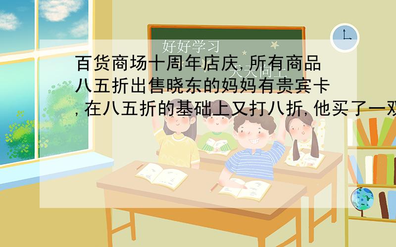 百货商场十周年店庆,所有商品八五折出售晓东的妈妈有贵宾卡,在八五折的基础上又打八折,他买了一双皮鞋付了一百七十元,这双皮