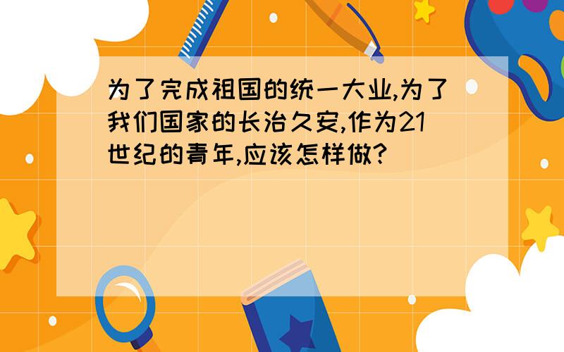 为了完成祖国的统一大业,为了我们国家的长治久安,作为21世纪的青年,应该怎样做?