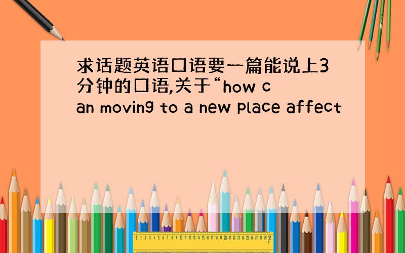 求话题英语口语要一篇能说上3分钟的口语,关于“how can moving to a new place affect