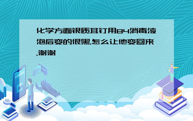 化学方面银质耳钉用84消毒液泡后变的很黑.怎么让他变回来.谢谢