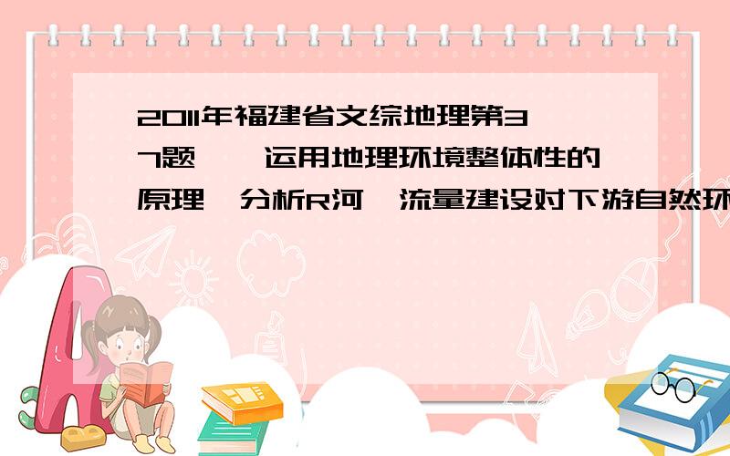 2011年福建省文综地理第37题''运用地理环境整体性的原理,分析R河泾流量建设对下游自然环境的影响''无比难啊,我看答