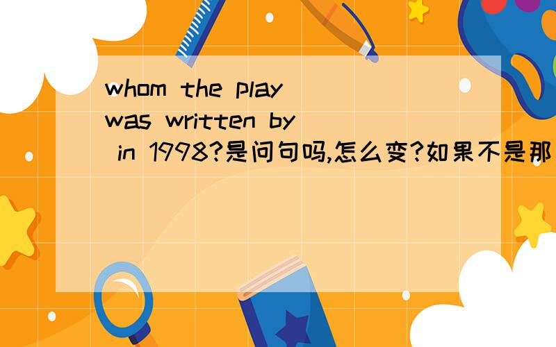 whom the play was written by in 1998?是问句吗,怎么变?如果不是那为什么要加by?