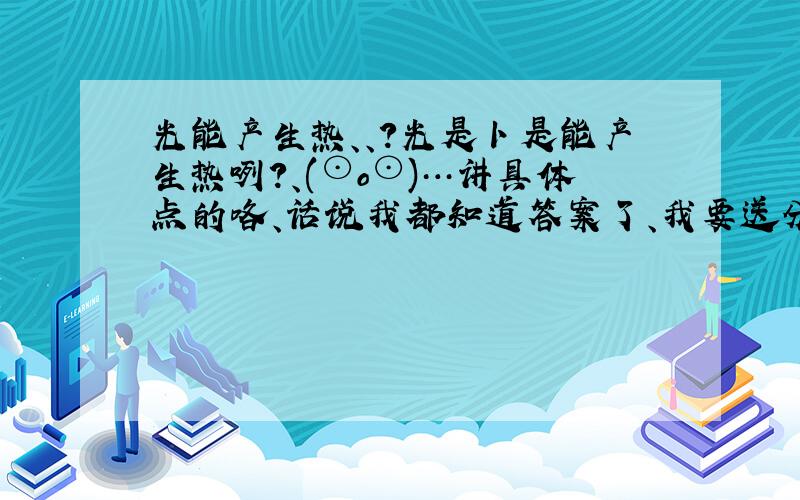 光能产生热、、?光是卜是能产生热咧?、(⊙o⊙)…讲具体点的咯、话说我都知道答案了、我要送分了、样子要好看点、、 写多一