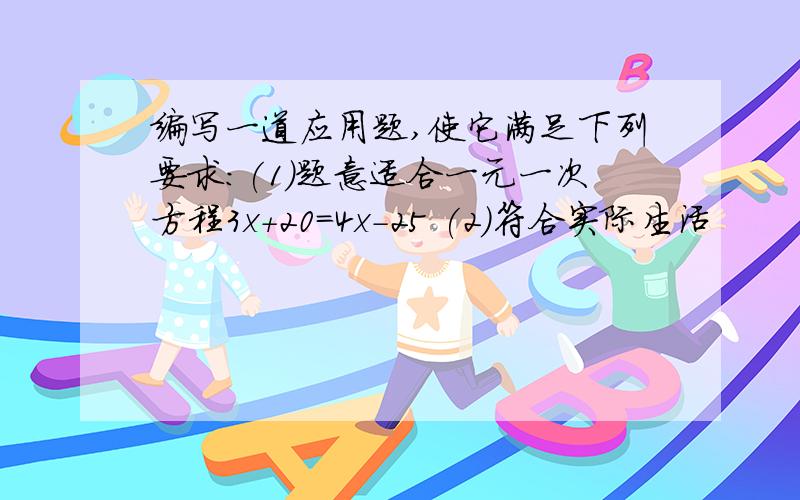 编写一道应用题,使它满足下列要求:(1)题意适合一元一次方程3x+20=4x-25 (2)符合实际生活