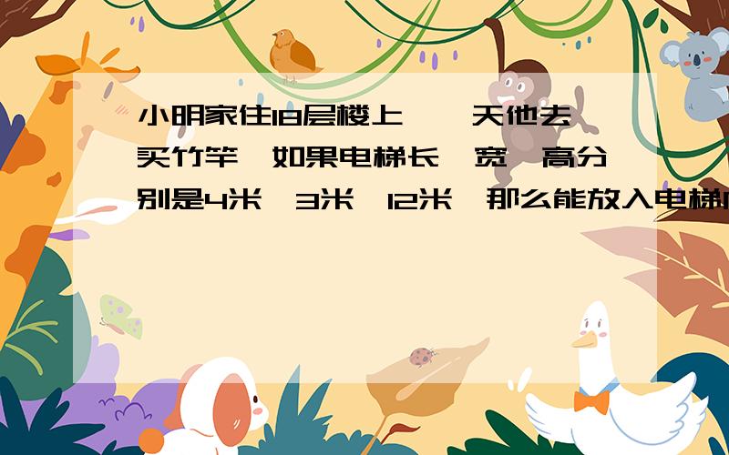 小明家住18层楼上,一天他去买竹竿,如果电梯长、宽、高分别是4米,3米,12米,那么能放入电梯内的竹竿最大