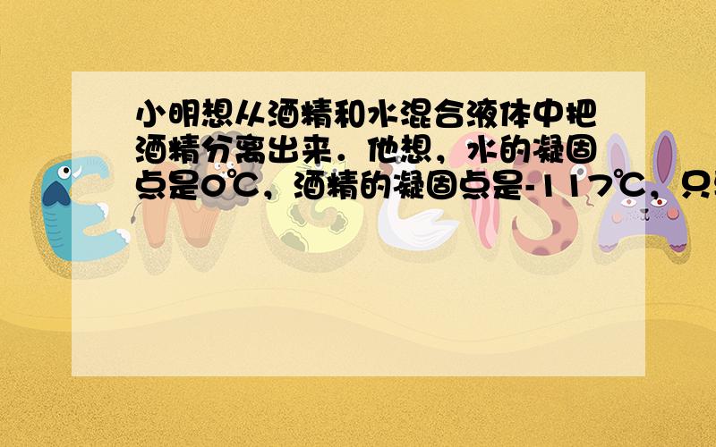 小明想从酒精和水混合液体中把酒精分离出来．他想，水的凝固点是0℃，酒精的凝固点是-117℃，只要把混合液体放入电冰箱的冷