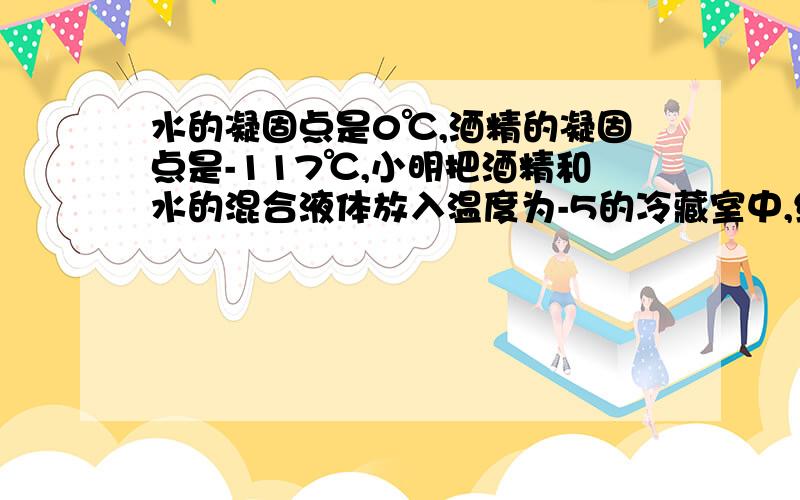 水的凝固点是0℃,酒精的凝固点是-117℃,小明把酒精和水的混合液体放入温度为-5的冷藏室中,经过相当长的时