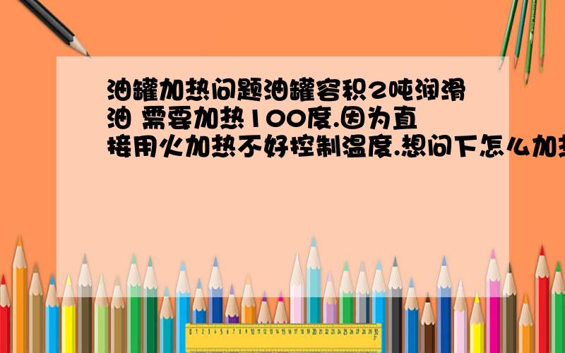 油罐加热问题油罐容积2吨润滑油 需要加热100度.因为直接用火加热不好控制温度.想问下怎么加热.安全 高效 油罐安装什么