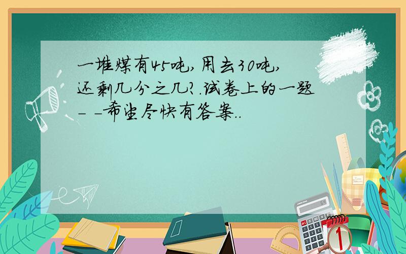 一堆煤有45吨,用去30吨,还剩几分之几?.试卷上的一题- -希望尽快有答案..