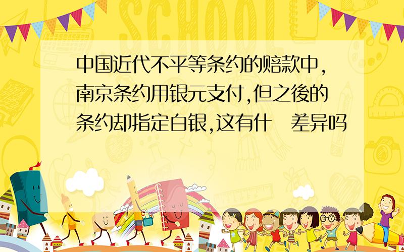 中国近代不平等条约的赔款中,南京条约用银元支付,但之後的条约却指定白银,这有什麼差异吗