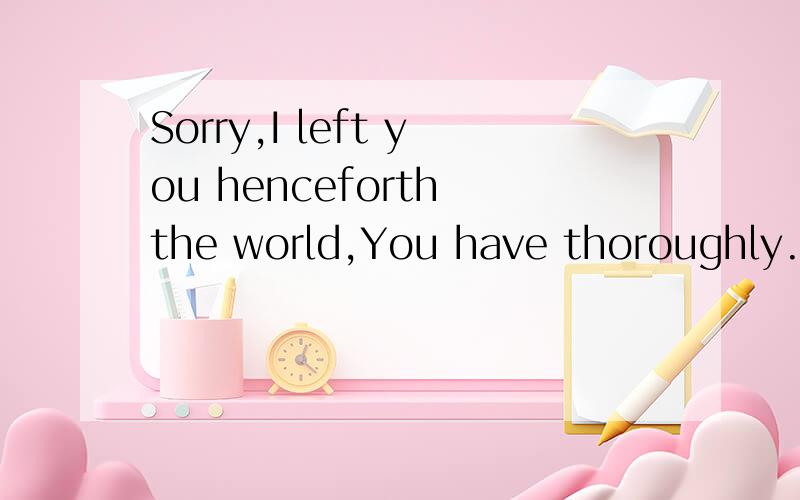 Sorry,I left you henceforth the world,You have thoroughly.