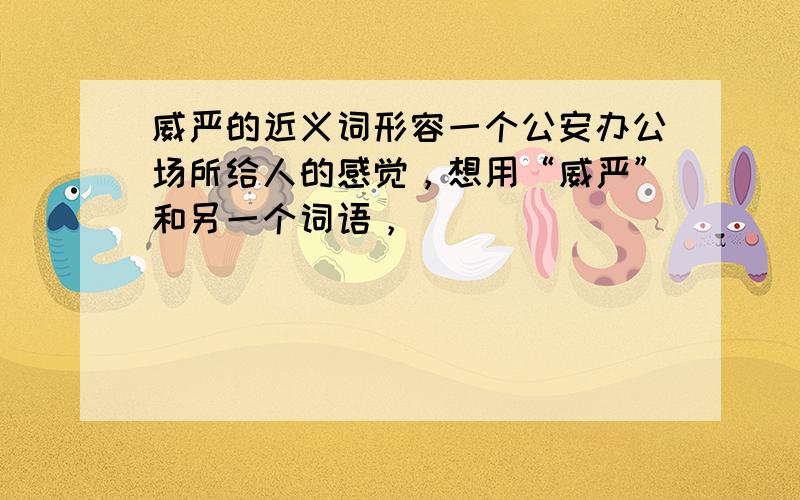 威严的近义词形容一个公安办公场所给人的感觉，想用“威严”和另一个词语，