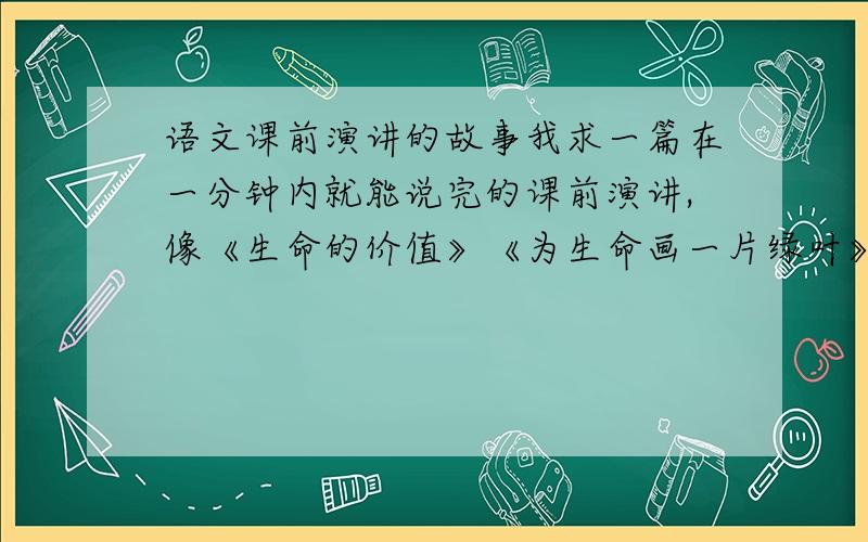 语文课前演讲的故事我求一篇在一分钟内就能说完的课前演讲,像《生命的价值》《为生命画一片绿叶》我同学都说了,我想要其他的一