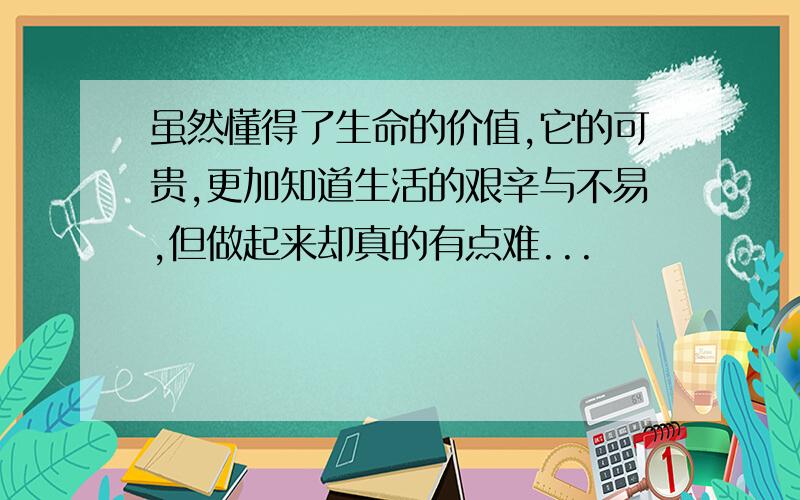 虽然懂得了生命的价值,它的可贵,更加知道生活的艰辛与不易,但做起来却真的有点难...