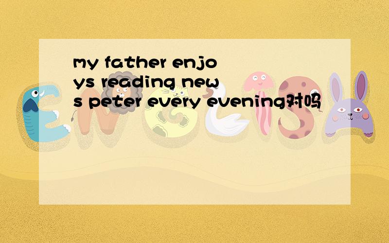 my father enjoys reading news peter every evening对吗